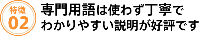 専門用語は使わず、丁寧でわかりやすい説明が好評です